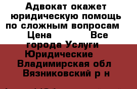 Адвокат окажет юридическую помощь по сложным вопросам  › Цена ­ 1 200 - Все города Услуги » Юридические   . Владимирская обл.,Вязниковский р-н